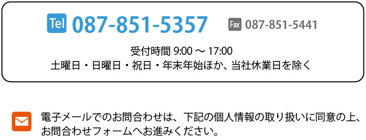 [Tel]087-851-5357 [Fax]087-851-5441 [受付時間]9:00～17:00 土曜日・日曜日・祝日・年末年始ほか、当社休業日を除く